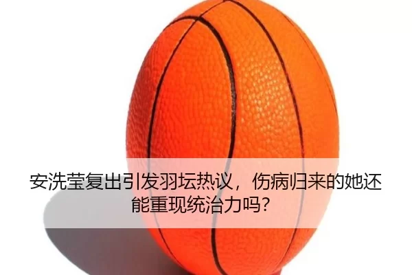 安洗莹复出引发羽坛热议，伤病归来的她还能重现统治力吗？